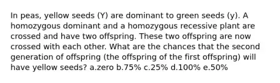 In peas, yellow seeds (Y) are dominant to green seeds (y). A homozygous dominant and a homozygous recessive plant are crossed and have two offspring. These two offspring are now crossed with each other. What are the chances that the second generation of offspring (the offspring of the first offspring) will have yellow seeds? a.zero b.75% c.25% d.100% e.50%