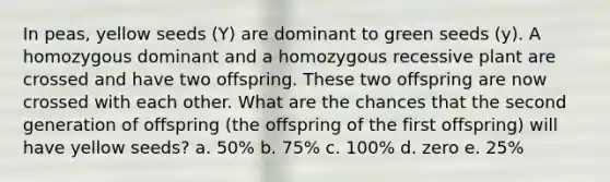 In peas, yellow seeds (Y) are dominant to green seeds (y). A homozygous dominant and a homozygous recessive plant are crossed and have two offspring. These two offspring are now crossed with each other. What are the chances that the second generation of offspring (the offspring of the first offspring) will have yellow seeds? a. 50% b. 75% c. 100% d. zero e. 25%