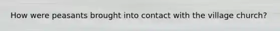 How were peasants brought into contact with the village church?