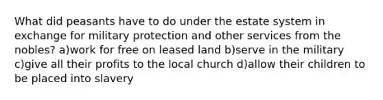 What did peasants have to do under the estate system in exchange for military protection and other services from the nobles? a)work for free on leased land b)serve in the military c)give all their profits to the local church d)allow their children to be placed into slavery