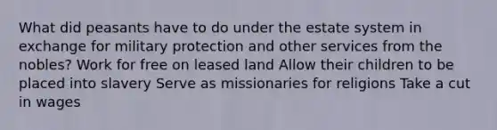 What did peasants have to do under the estate system in exchange for military protection and other services from the nobles? Work for free on leased land Allow their children to be placed into slavery Serve as missionaries for religions Take a cut in wages