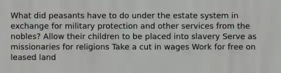 What did peasants have to do under the estate system in exchange for military protection and other services from the nobles? Allow their children to be placed into slavery Serve as missionaries for religions Take a cut in wages Work for free on leased land