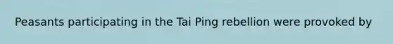 Peasants participating in the Tai Ping rebellion were provoked by