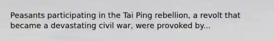 Peasants participating in the Tai Ping rebellion, a revolt that became a devastating civil war, were provoked by...