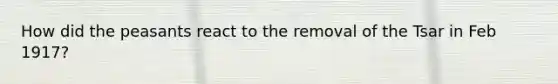 How did the peasants react to the removal of the Tsar in Feb 1917?