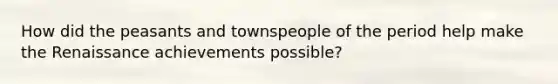 How did the peasants and townspeople of the period help make the Renaissance achievements possible?