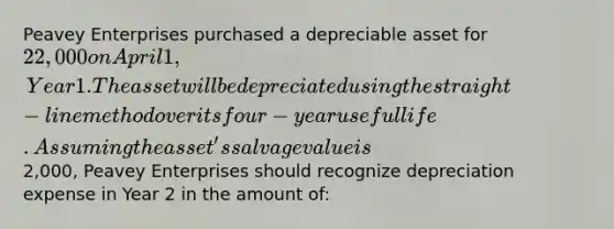 Peavey Enterprises purchased a depreciable asset for 22,000 on April 1, Year 1. The asset will be depreciated using the straight-line method over its four-year useful life. Assuming the asset's salvage value is2,000, Peavey Enterprises should recognize depreciation expense in Year 2 in the amount of: