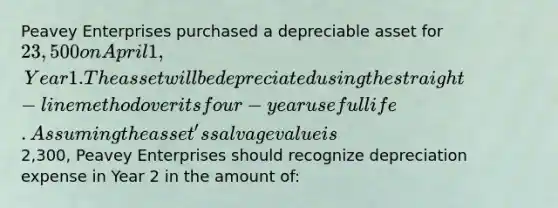 Peavey Enterprises purchased a depreciable asset for 23,500 on April 1, Year 1. The asset will be depreciated using the straight-line method over its four-year useful life. Assuming the asset's salvage value is2,300, Peavey Enterprises should recognize depreciation expense in Year 2 in the amount of: