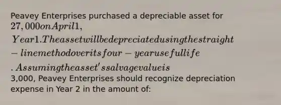 Peavey Enterprises purchased a depreciable asset for 27,000 on April 1, Year 1. The asset will be depreciated using the straight-line method over its four-year useful life. Assuming the asset's salvage value is3,000, Peavey Enterprises should recognize depreciation expense in Year 2 in the amount of: