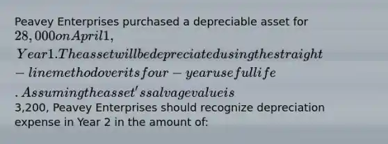 Peavey Enterprises purchased a depreciable asset for 28,000 on April 1, Year 1. The asset will be depreciated using the straight-line method over its four-year useful life. Assuming the asset's salvage value is3,200, Peavey Enterprises should recognize depreciation expense in Year 2 in the amount of: