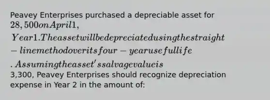 Peavey Enterprises purchased a depreciable asset for 28,500 on April 1, Year 1. The asset will be depreciated using the straight-line method over its four-year useful life. Assuming the asset's salvage value is3,300, Peavey Enterprises should recognize depreciation expense in Year 2 in the amount of: