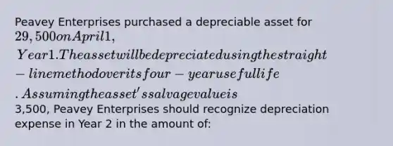 Peavey Enterprises purchased a depreciable asset for 29,500 on April 1, Year 1. The asset will be depreciated using the straight-line method over its four-year useful life. Assuming the asset's salvage value is3,500, Peavey Enterprises should recognize depreciation expense in Year 2 in the amount of: