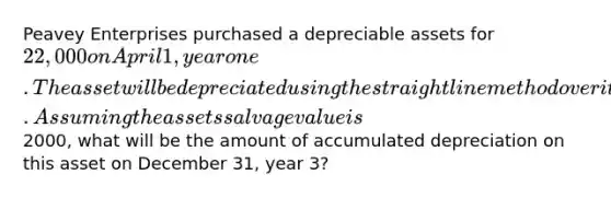 Peavey Enterprises purchased a depreciable assets for 22,000 on April 1, year one. The asset will be depreciated using the straight line method over it's four year useful life. Assuming the assets salvage value is2000, what will be the amount of accumulated depreciation on this asset on December 31, year 3?