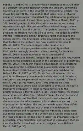 PEBBLE IN THE POND is another design alternative to ADDIE that is a problem-centered approach where the problem, something learners must solve, is the catalyst for instructional design. This model begins with the assumption that some initial evaluation and analysis has occurred and that the solution to the problem is instruction instead of some other option (Allen & Merrill, 2017, p. 35). See infographic. In this illustration, each concentric ring represents a step in the process of instructional design, where the problem initiates the process. The "pebble" represents the problem the student must be able to solve. The pebble is thrown into the "instructional pond," causing a ripple that begins the design process. The first ripple is the development of a prototype that illustrates the problem and how students can solve it (Merrill, 2013). The second ripple is the creation and demonstration of a progressive series of prototypes that illustrate increasingly complex problem solving for students (Merrill, 2013). Ripple number three is comprised of determination and demonstration of the specific skills required to respond to the problems as seen in the progression of prototypes (Merrill, 2002). The fourth ripple is development of a structural framework for the problems in the progression using specific, task-centered instructional strategies and peer collaboration (Allen & Merrill, 2017, p. 35). Ripple five is finalization of the prototype. Necessary components include design of "interface, navigation, and supplemental instructional materials" (Allen & Merrill, 2017, p. 35; Merrill, 2009). The sixth ripple is the evaluation phase where data is collected to evaluate the course (formative evaluation) in order to make revisions to the prototype (Allen & Merrill, 2017, p. 35). Unlike ADDIE, the Pebble model is very student-centered and learning-focused because it begins with the problem that the student must solve and demonstrates the skills necessary for students to succeed. Use of prototypes throughout the process avoids some other pitfalls of ADDIE such as inefficient use of time due to laborious documentation and miscommunication within the design team due to the abstract nature of a written plan. On the other hand, the Pebble model is limited since it lacks "the important steps of production, implementation, and summative evaluation" that are essential to the overall instructional design process (Allen & Merrill, 2017, p. 35).