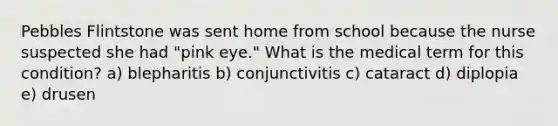 Pebbles Flintstone was sent home from school because the nurse suspected she had "pink eye." What is the medical term for this condition? a) blepharitis b) conjunctivitis c) cataract d) diplopia e) drusen