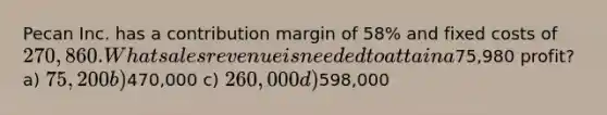 Pecan Inc. has a contribution margin of 58% and fixed costs of 270,860. What sales revenue is needed to attain a75,980 profit? a) 75,200 b)470,000 c) 260,000 d)598,000