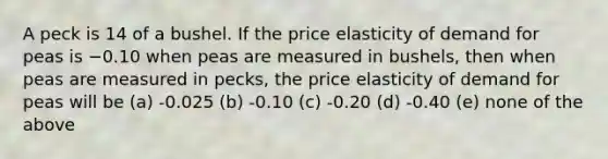 A peck is 14 of a bushel. If the price elasticity of demand for peas is −0.10 when peas are measured in bushels, then when peas are measured in pecks, the price elasticity of demand for peas will be (a) -0.025 (b) -0.10 (c) -0.20 (d) -0.40 (e) none of the above