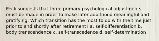 Peck suggests that three primary psychological adjustments must be made in order to make later adulthood meaningful and gratifying. Which transition has the most to do with the time just prior to and shortly after retirement? a. self-differentiation b. body transcendence c. self-transcedence d. self-determination