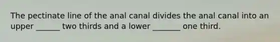 The pectinate line of the anal canal divides the anal canal into an upper ______ two thirds and a lower _______ one third.