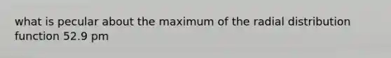 what is pecular about the maximum of the radial distribution function 52.9 pm