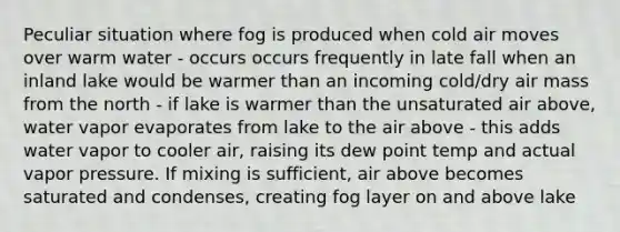 Peculiar situation where fog is produced when cold air moves over warm water - occurs occurs frequently in late fall when an inland lake would be warmer than an incoming cold/dry air mass from the north - if lake is warmer than the unsaturated air above, water vapor evaporates from lake to the air above - this adds water vapor to cooler air, raising its dew point temp and actual vapor pressure. If mixing is sufficient, air above becomes saturated and condenses, creating fog layer on and above lake