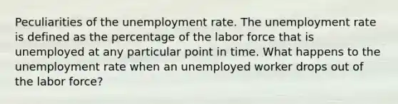 Peculiarities of the unemployment rate. The unemployment rate is defined as the percentage of the labor force that is unemployed at any particular point in time. What happens to the unemployment rate when an unemployed worker drops out of the labor force?