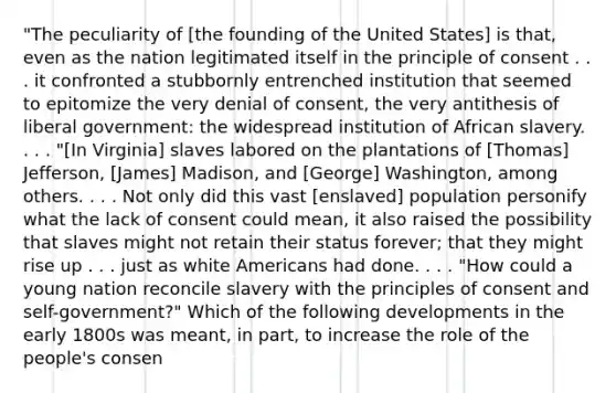 "The peculiarity of [the founding of the United States] is that, even as the nation legitimated itself in the principle of consent . . . it confronted a stubbornly entrenched institution that seemed to epitomize the very denial of consent, the very antithesis of liberal government: the widespread institution of African slavery. . . . "[In Virginia] slaves labored on the plantations of [Thomas] Jefferson, [James] Madison, and [George] Washington, among others. . . . Not only did this vast [enslaved] population personify what the lack of consent could mean, it also raised the possibility that slaves might not retain their status forever; that they might rise up . . . just as white Americans had done. . . . "How could a young nation reconcile slavery with the principles of consent and self-government?" Which of the following developments in the early 1800s was meant, in part, to increase the role of the people's consen