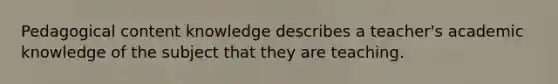 Pedagogical content knowledge describes a teacher's academic knowledge of the subject that they are teaching.