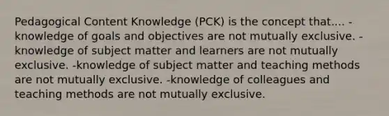 Pedagogical Content Knowledge (PCK) is the concept that.... -knowledge of goals and objectives are not mutually exclusive. -knowledge of subject matter and learners are not mutually exclusive. -knowledge of subject matter and teaching methods are not mutually exclusive. -knowledge of colleagues and teaching methods are not mutually exclusive.