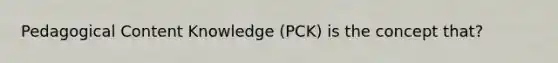 Pedagogical Content Knowledge (PCK) is the concept that?