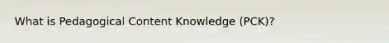 What is Pedagogical Content Knowledge (PCK)?