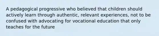 A pedagogical progressive who believed that children should actively learn through authentic, relevant experiences, not to be confused with advocating for vocational education that only teaches for the future