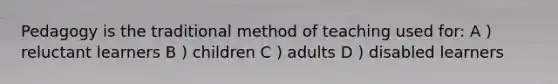 Pedagogy is the traditional method of teaching used for: A ) reluctant learners B ) children C ) adults D ) disabled learners