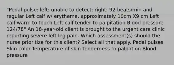 "Pedal pulse: left: unable to detect; right: 92 beats/min and regular Left calf w/ erythema, approximately 10cm X9 cm Left calf warm to touch Left calf tender to palpitation Blood pressure 124/78" An 18-year-old client is brought to the urgent care clinic reporting severe left leg pain. Which assessment(s) should the nurse prioritize for this client? Select all that apply. Pedal pulses Skin color Temperature of skin Tenderness to palpation Blood pressure