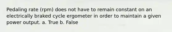 Pedaling rate (rpm) does not have to remain constant on an electrically braked cycle ergometer in order to maintain a given power output. a. True b. False