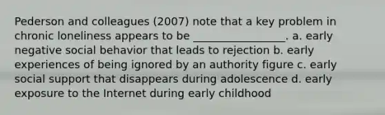 Pederson and colleagues (2007) note that a key problem in chronic loneliness appears to be _________________. a. early negative social behavior that leads to rejection b. early experiences of being ignored by an authority figure c. early social support that disappears during adolescence d. early exposure to the Internet during early childhood