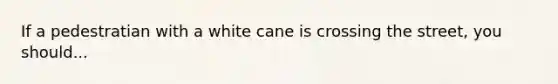 If a pedestratian with a white cane is crossing the street, you should...