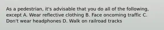 As a pedestrian, it's advisable that you do all of the following, except A. Wear reflective clothing B. Face oncoming traffic C. Don't wear headphones D. Walk on railroad tracks