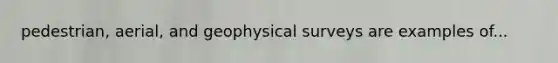 pedestrian, aerial, and geophysical surveys are examples of...