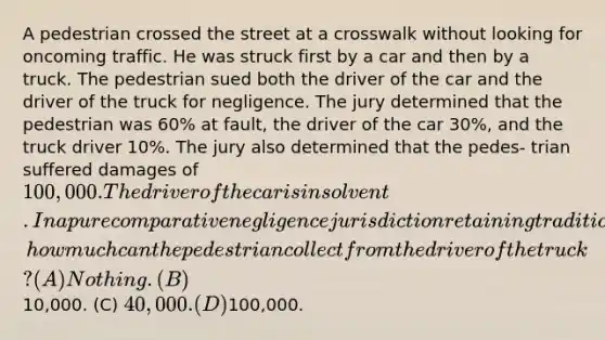 A pedestrian crossed the street at a crosswalk without looking for oncoming traffic. He was struck first by a car and then by a truck. The pedestrian sued both the driver of the car and the driver of the truck for negligence. The jury determined that the pedestrian was 60% at fault, the driver of the car 30%, and the truck driver 10%. The jury also determined that the pedes- trian suffered damages of 100,000. The driver of the car is insolvent. In a pure comparative negligence jurisdiction retaining traditional joint liability rules, how much can the pedestrian collect from the driver of the truck? (A) Nothing. (B)10,000. (C) 40,000. (D)100,000.