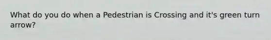 What do you do when a Pedestrian is Crossing and it's green turn arrow?