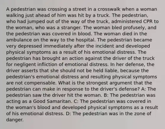 A pedestrian was crossing a street in a crosswalk when a woman walking just ahead of him was hit by a truck. The pedestrian, who had jumped out of the way of the truck, administered CPR to the woman, who was a stranger. The woman bled profusely, and the pedestrian was covered in blood. The woman died in the ambulance on the way to the hospital. The pedestrian became very depressed immediately after the incident and developed physical symptoms as a result of his emotional distress. The pedestrian has brought an action against the driver of the truck for negligent infliction of emotional distress. In her defense, the driver asserts that she should not be held liable, because the pedestrian's emotional distress and resulting physical symptoms are not compensable. What is the strongest argument that the pedestrian can make in response to the driver's defense? A: The pedestrian saw the driver hit the woman. B: The pedestrian was acting as a Good Samaritan. C: The pedestrian was covered in the woman's blood and developed physical symptoms as a result of his emotional distress. D: The pedestrian was in the zone of danger.