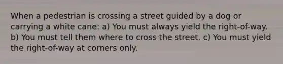 When a pedestrian is crossing a street guided by a dog or carrying a white cane: a) You must always yield the right-of-way. b) You must tell them where to cross the street. c) You must yield the right-of-way at corners only.