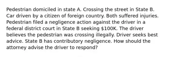 Pedestrian domiciled in state A. Crossing the street in State B. Car driven by a citizen of foreign country. Both suffered injuries. Pedestrian filed a negligence action against the driver in a federal district court in State B seeking 100K. The driver believes the pedestrian was crossing illegally. Driver seeks best advice. State B has contributory negligence. How should the attorney advise the driver to respond?