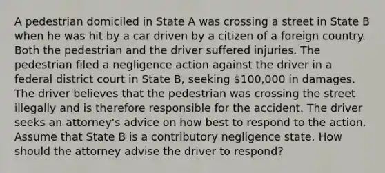 A pedestrian domiciled in State A was crossing a street in State B when he was hit by a car driven by a citizen of a foreign country. Both the pedestrian and the driver suffered injuries. The pedestrian filed a negligence action against the driver in a federal district court in State B, seeking 100,000 in damages. The driver believes that the pedestrian was crossing the street illegally and is therefore responsible for the accident. The driver seeks an attorney's advice on how best to respond to the action. Assume that State B is a contributory negligence state. How should the attorney advise the driver to respond?