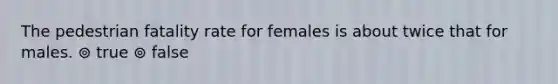 The pedestrian fatality rate for females is about twice that for males. ⊚ true ⊚ false