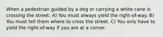 When a pedestrian guided by a dog or carrying a white cane is crossing the street: A) You must always yield the right-of-way. B) You must tell them where to cross the street. C) You only have to yield the right-of-way if you are at a corner.