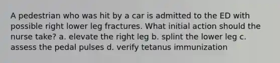 A pedestrian who was hit by a car is admitted to the ED with possible right lower leg fractures. What initial action should the nurse take? a. elevate the right leg b. splint the lower leg c. assess the pedal pulses d. verify tetanus immunization