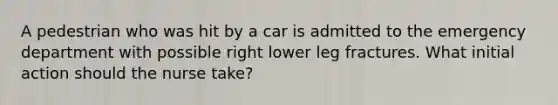 A pedestrian who was hit by a car is admitted to the emergency department with possible right lower leg fractures. What initial action should the nurse take?