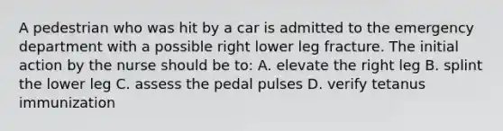 A pedestrian who was hit by a car is admitted to the emergency department with a possible right lower leg fracture. The initial action by the nurse should be to: A. elevate the right leg B. splint the lower leg C. assess the pedal pulses D. verify tetanus immunization